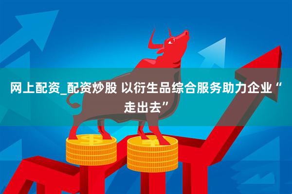网上配资_配资炒股 以衍生品综合服务助力企业“走出去”