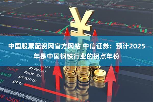 中国股票配资网官方网站 中信证券：预计2025年是中国钢铁行业的拐点年份