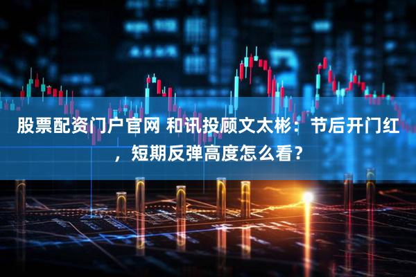 股票配资门户官网 和讯投顾文太彬：节后开门红，短期反弹高度怎么看？