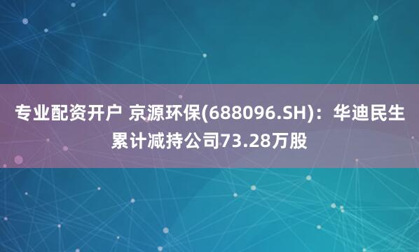 专业配资开户 京源环保(688096.SH)：华迪民生累计减持公司73.28万股