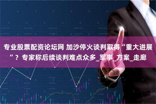 专业股票配资论坛网 加沙停火谈判取得“重大进展”？专家称后续谈判难点众多_军事_方案_走廊