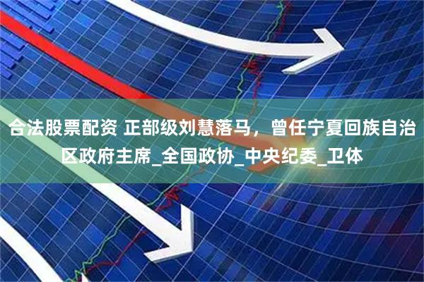 合法股票配资 正部级刘慧落马，曾任宁夏回族自治区政府主席_全国政协_中央纪委_卫体