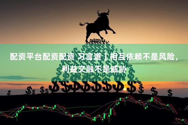 配资平台配资配资 习言道｜相互依赖不是风险，利益交融不是威胁