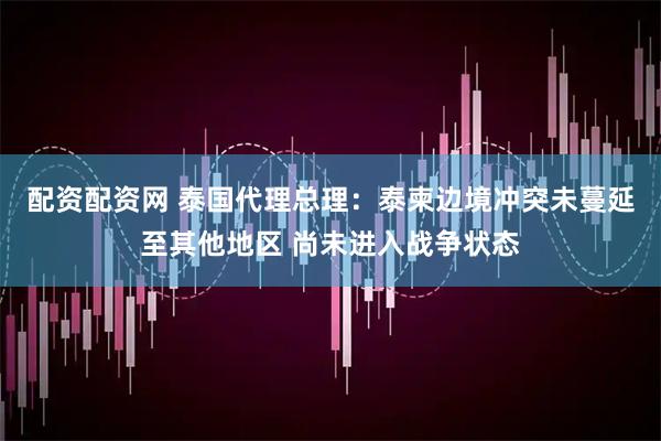 配资配资网 泰国代理总理：泰柬边境冲突未蔓延至其他地区 尚未进入战争状态