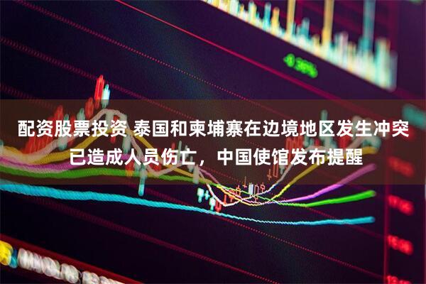 配资股票投资 泰国和柬埔寨在边境地区发生冲突 已造成人员伤亡，中国使馆发布提醒