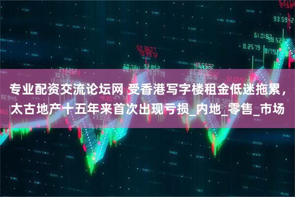 专业配资交流论坛网 受香港写字楼租金低迷拖累，太古地产十五年来首次出现亏损_内地_零售_市场