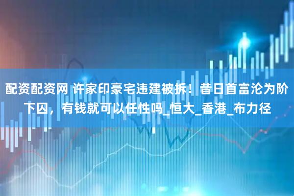 配资配资网 许家印豪宅违建被拆！昔日首富沦为阶下囚，有钱就可以任性吗_恒大_香港_布力径