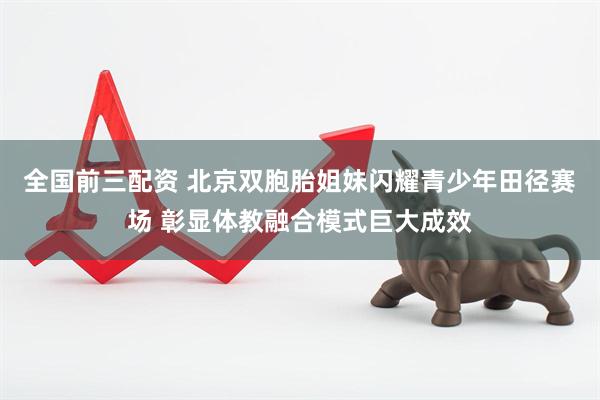 全国前三配资 北京双胞胎姐妹闪耀青少年田径赛场 彰显体教融合模式巨大成效