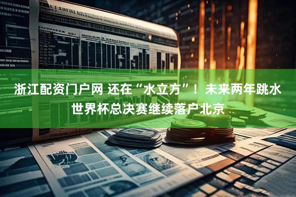 浙江配资门户网 还在“水立方”！未来两年跳水世界杯总决赛继续落户北京