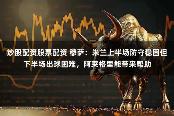 炒股配资股票配资 穆萨：米兰上半场防守稳固但下半场出球困难，阿莱格里能带来帮助