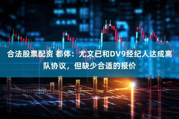 合法股票配资 都体：尤文已和DV9经纪人达成离队协议，但缺少合适的报价