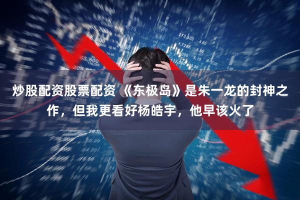 炒股配资股票配资 《东极岛》是朱一龙的封神之作，但我更看好杨皓宇，他早该火了