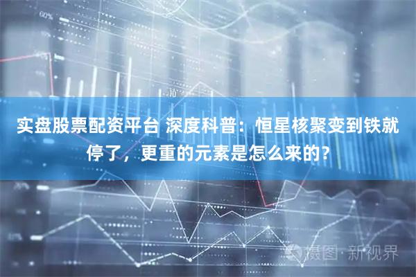 实盘股票配资平台 深度科普：恒星核聚变到铁就停了，更重的元素是怎么来的？