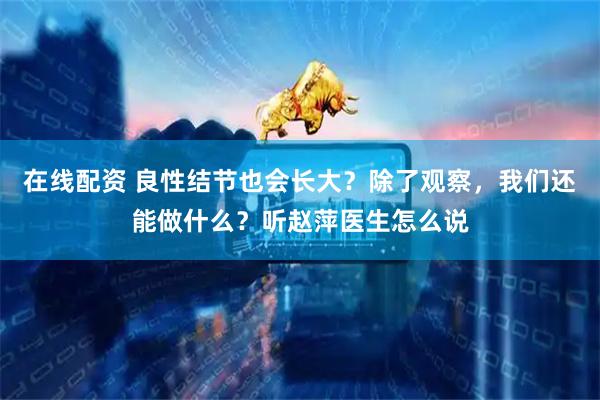 在线配资 良性结节也会长大？除了观察，我们还能做什么？听赵萍医生怎么说