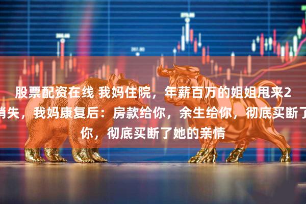 股票配资在线 我妈住院,年薪百万的姐姐甩来2000块就消失,我妈康复后:房款给你,余生给你,彻底买断了她的亲情