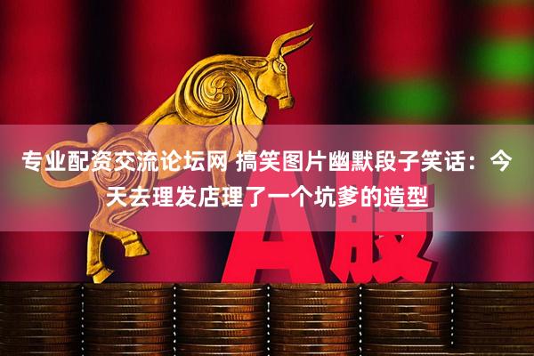 专业配资交流论坛网 搞笑图片幽默段子笑话：今天去理发店理了一个坑爹的造型