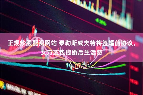 正规炒股配资网站 泰勒斯威夫特将签婚前协议，女方或包揽婚后生活费