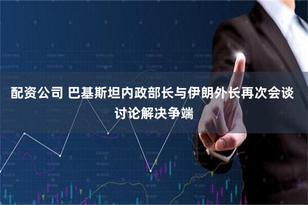 配资公司 巴基斯坦内政部长与伊朗外长再次会谈 讨论解决争端