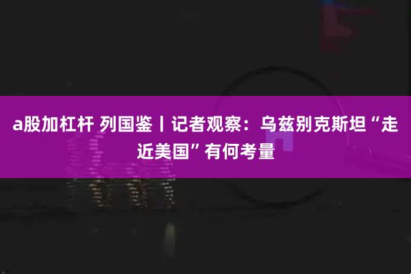a股加杠杆 列国鉴丨记者观察：乌兹别克斯坦“走近美国”有何考量